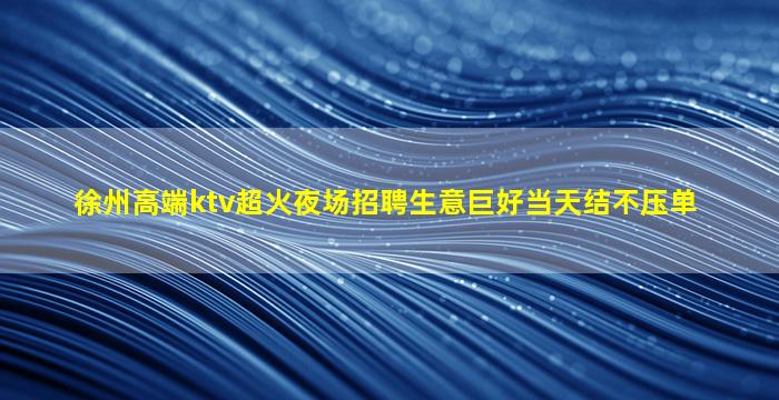 徐州高端ktv超火夜场招聘生意巨好当天结不压单